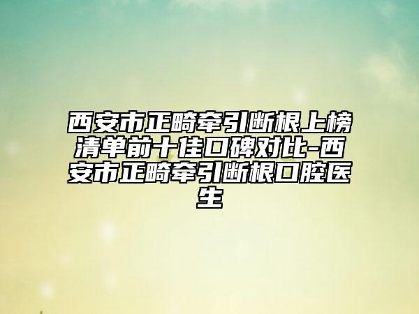 西安市正畸牽引斷根上榜清單前十佳口碑對(duì)比-西安市正畸牽引斷根口腔醫(yī)生