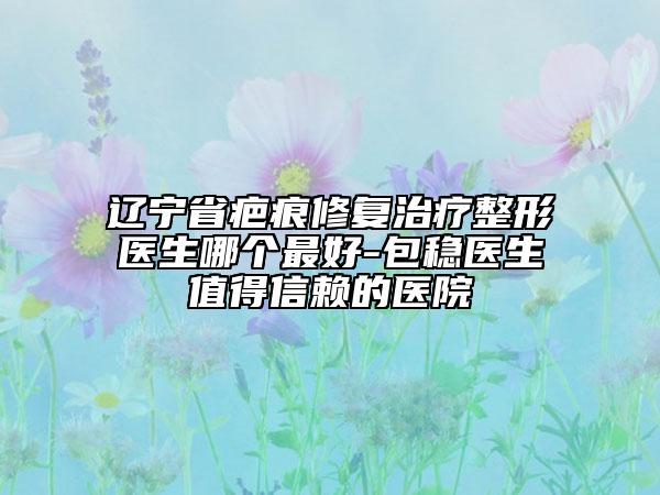 遼寧省疤痕修復(fù)治療整形醫(yī)生哪個最好-包穩(wěn)醫(yī)生值得信賴的醫(yī)院