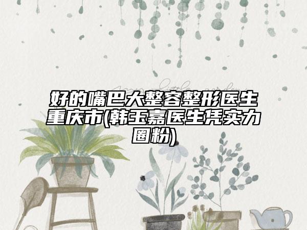 好的嘴巴大整容整形醫(yī)生重慶市(韓玉嘉醫(yī)生憑實(shí)力圈粉)