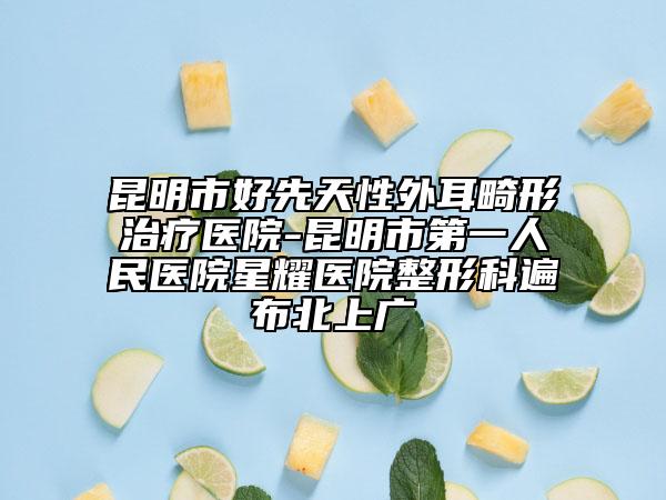 昆明市好先天性外耳畸形治療醫(yī)院-昆明市第一人民醫(yī)院星耀醫(yī)院整形科遍布北上廣