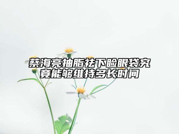 蔡海亮抽脂祛下瞼眼袋究竟能夠維持多長時(shí)間