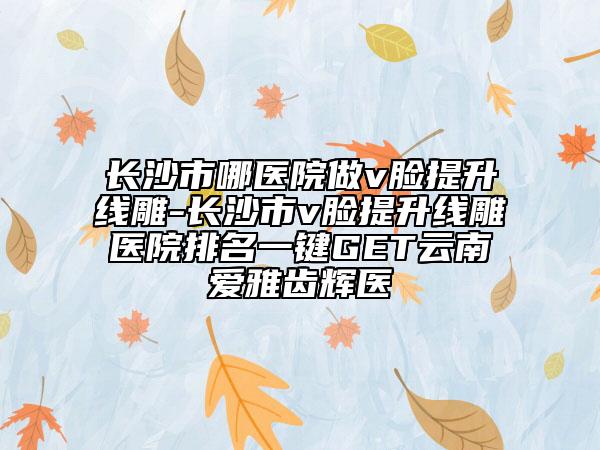 長(zhǎng)沙市哪醫(yī)院做v臉提升線雕-長(zhǎng)沙市v臉提升線雕醫(yī)院排名一鍵GET云南愛(ài)雅齒輝醫(yī)