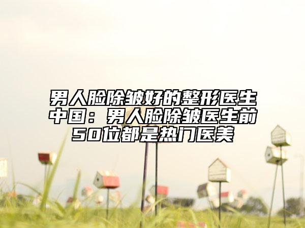 男人臉除皺好的整形醫(yī)生中國：男人臉除皺醫(yī)生前50位都是熱門醫(yī)美