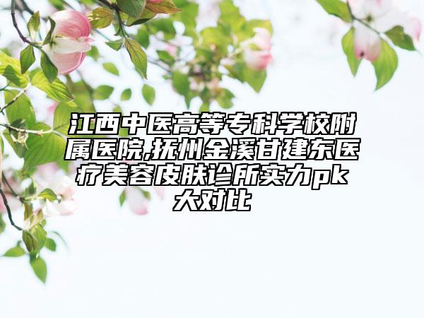 江西中醫(yī)高等專科學(xué)校附屬醫(yī)院,撫州金溪甘建東醫(yī)療美容皮膚診所實(shí)力pk大對(duì)比