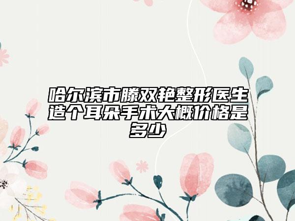 哈爾濱市滕雙艷整形醫(yī)生造個耳朵手術(shù)大概價格是多少