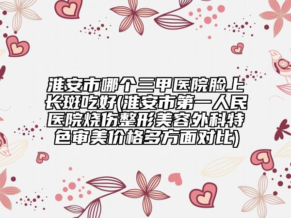 淮安市哪個三甲醫(yī)院臉上長斑吃好(淮安市第一人民醫(yī)院燒傷整形美容外科特色審美價格多方面對比)