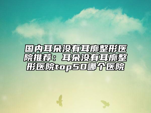 國(guó)內(nèi)耳朵沒(méi)有耳廓整形醫(yī)院推薦：耳朵沒(méi)有耳廓整形醫(yī)院top50哪個(gè)醫(yī)院