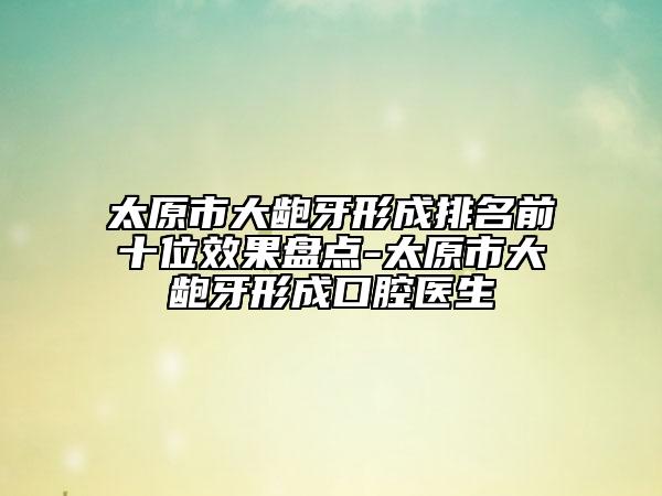 太原市大齙牙形成排名前十位效果盤點(diǎn)-太原市大齙牙形成口腔醫(yī)生