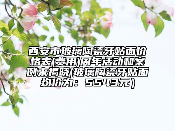 西安市玻璃陶瓷牙貼面價格表(費用)周年活動和案例來揭曉(玻璃陶瓷牙貼面均價為：5543元）
