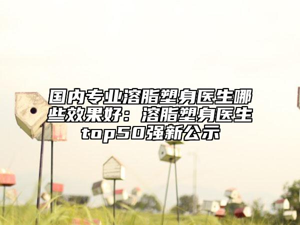 國(guó)內(nèi)專(zhuān)業(yè)溶脂塑身醫(yī)生哪些效果好：溶脂塑身醫(yī)生top50強(qiáng)新公示