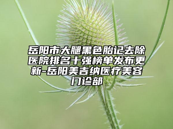 岳陽市大腿黑色胎記去除醫(yī)院排名十強(qiáng)榜單發(fā)布更新-岳陽美吉納醫(yī)療美容門診部