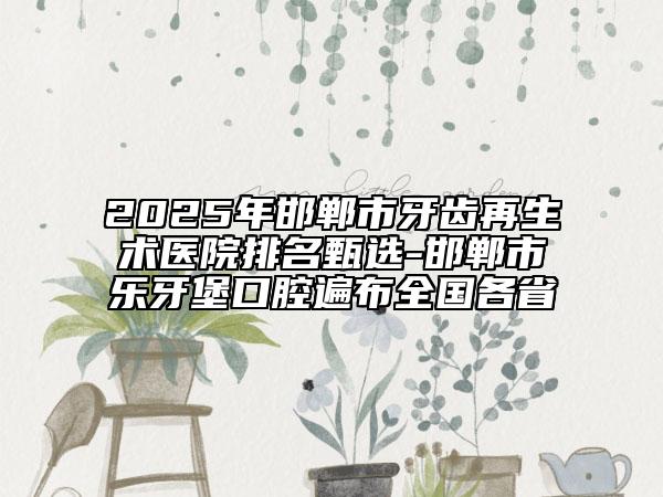 2025年邯鄲市牙齒再生術(shù)醫(yī)院排名甄選-邯鄲市樂牙堡口腔遍布全國各省