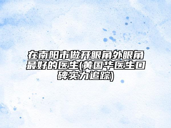 在南陽市做開眼角外眼角最好的醫(yī)生(黃國華醫(yī)生口碑實(shí)力追蹤)