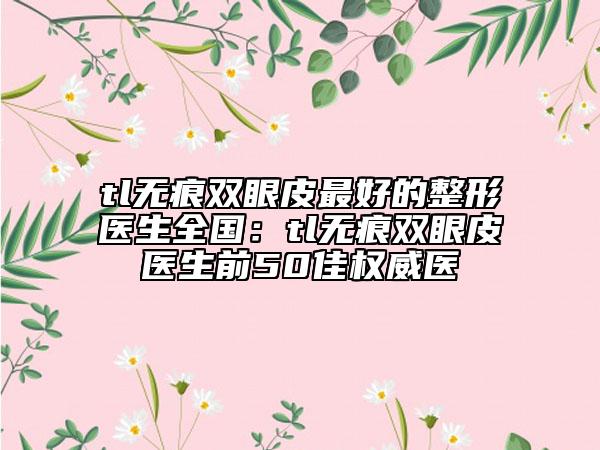 tl無痕雙眼皮最好的整形醫(yī)生全國：tl無痕雙眼皮醫(yī)生前50佳權(quán)威醫(yī)