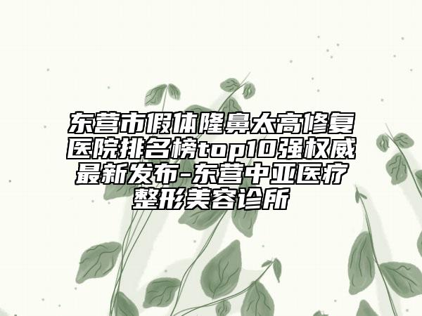 東營市假體隆鼻太高修復(fù)醫(yī)院排名榜top10強(qiáng)權(quán)威最新發(fā)布-東營中亞醫(yī)療整形美容診所