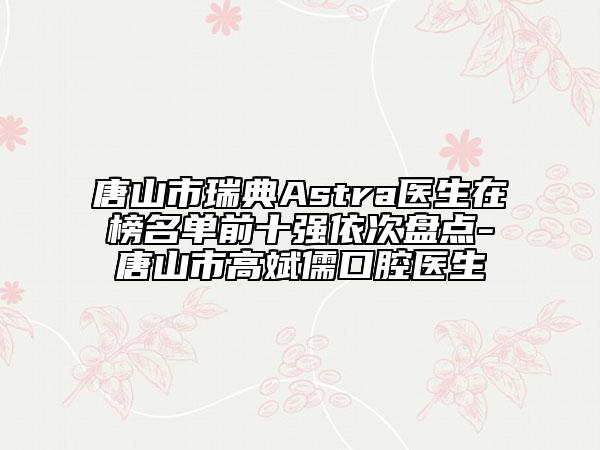 唐山市瑞典Astra醫(yī)生在榜名單前十強依次盤點-唐山市高斌儒口腔醫(yī)生