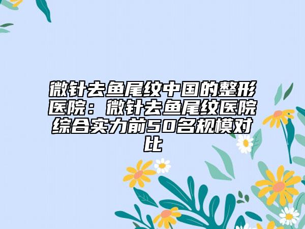 微針去魚尾紋中國(guó)的整形醫(yī)院：微針去魚尾紋醫(yī)院綜合實(shí)力前50名規(guī)模對(duì)比