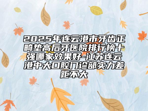 2025年連云港市牙齒正畸墊高后牙醫(yī)院排行榜十強(qiáng)哪家效果好-江蘇連云港中大口腔門診部實(shí)力差距不大