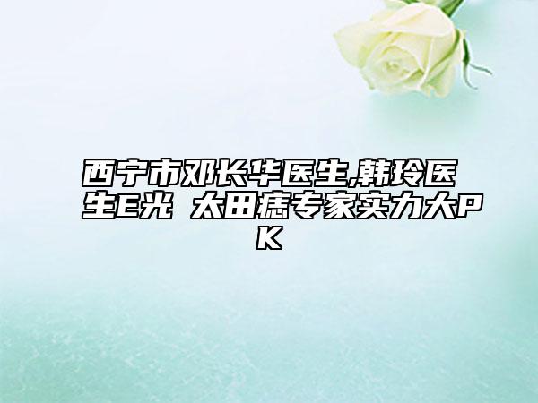 西寧市鄧長華醫(yī)生,韓玲醫(yī)生E光袪太田痣專家實(shí)力大PK