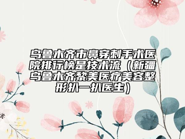 烏魯木齊市鼻穿刺手術醫(yī)院排行榜是技術流（新疆烏魯木齊黎美醫(yī)療美容整形扒一扒醫(yī)生）