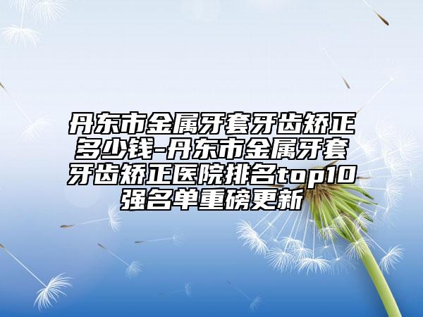 丹東市金屬牙套牙齒矯正多少錢-丹東市金屬牙套牙齒矯正醫(yī)院排名top10強(qiáng)名單重磅更新