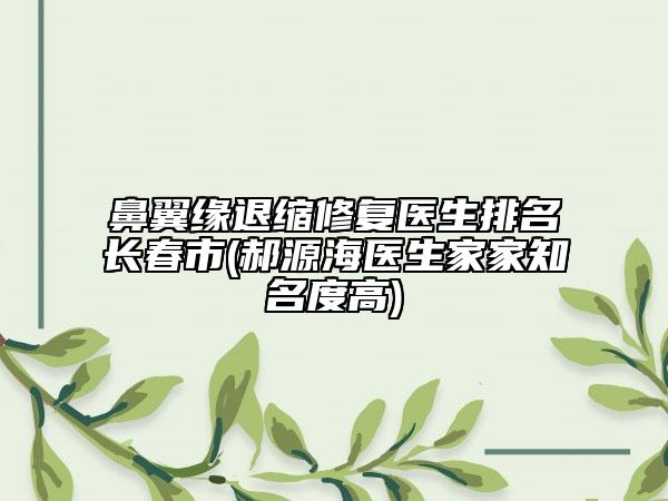 鼻翼緣退縮修復醫(yī)生排名長春市(郝源海醫(yī)生家家知名度高)