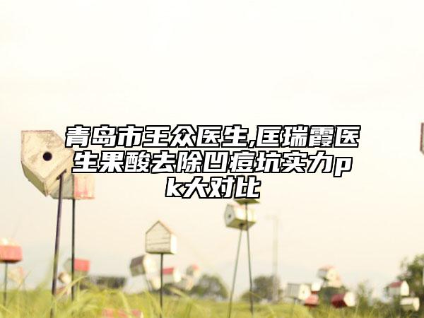 青島市王眾醫(yī)生,匡瑞霞醫(yī)生果酸去除凹痘坑實(shí)力pk大對(duì)比