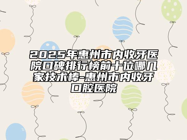 2025年惠州市內(nèi)收牙醫(yī)院口碑排行榜前十位哪幾家技術(shù)棒-惠州市內(nèi)收牙口腔醫(yī)院