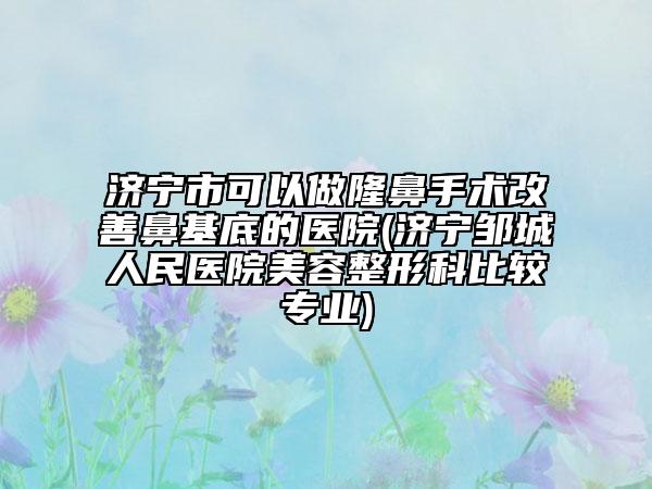 濟寧市可以做隆鼻手術(shù)改善鼻基底的醫(yī)院(濟寧鄒城人民醫(yī)院美容整形科比較專業(yè))
