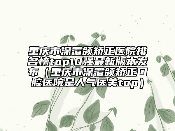 重慶市深覆頜矯正醫(yī)院排名榜top10強最新版本發(fā)布（重慶市深覆頜矯正口腔醫(yī)院是人氣醫(yī)美top）