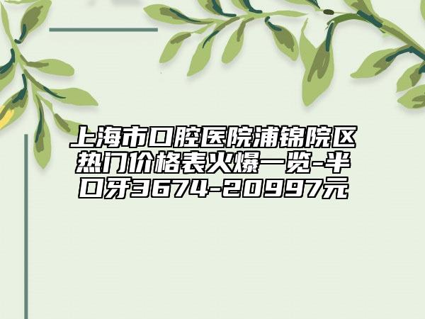 上海市口腔醫(yī)院浦錦院區(qū)熱門價格表火爆一覽-半口牙3674-20997元