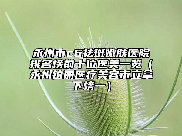 永州市c6祛斑嫩膚醫(yī)院排名榜前十位醫(yī)美一覽（永州鉑麗醫(yī)療美容市立拿下榜一）