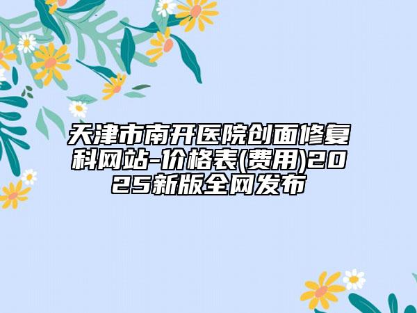 天津市南開醫(yī)院創(chuàng)面修復(fù)科網(wǎng)站-價(jià)格表(費(fèi)用)2025新版全網(wǎng)發(fā)布