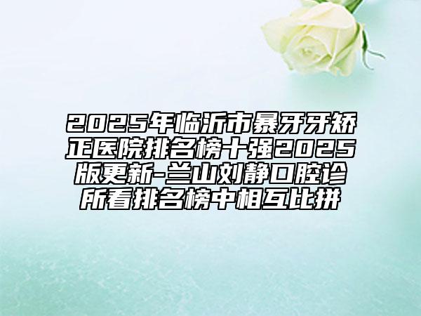 2025年臨沂市暴牙牙矯正醫(yī)院排名榜十強(qiáng)2025版更新-蘭山劉靜口腔診所看排名榜中相互比拼