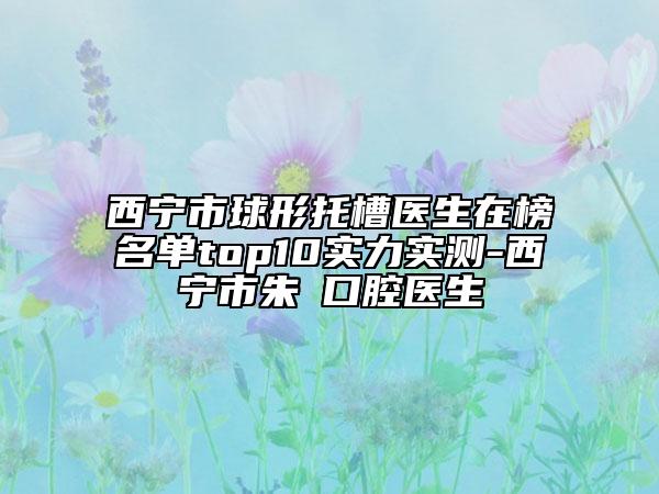 西寧市球形托槽醫(yī)生在榜名單top10實(shí)力實(shí)測(cè)-西寧市朱劼口腔醫(yī)生