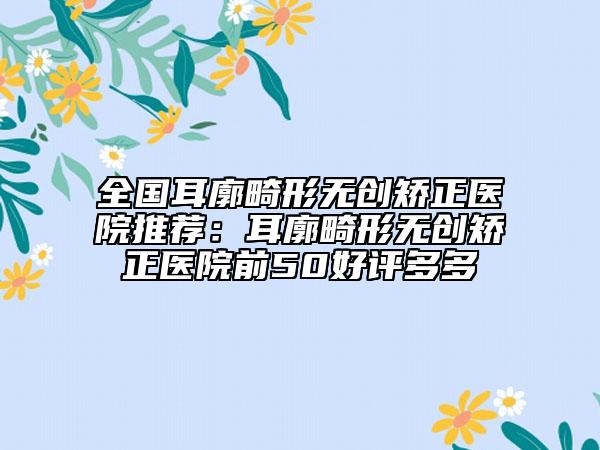 全國耳廓畸形無創(chuàng)矯正醫(yī)院推薦：耳廓畸形無創(chuàng)矯正醫(yī)院前50好評多多