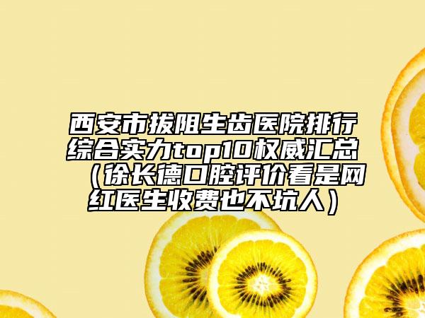 西安市拔阻生齒醫(yī)院排行綜合實(shí)力top10權(quán)威匯總（徐長德口腔評價(jià)看是網(wǎng)紅醫(yī)生收費(fèi)也不坑人）