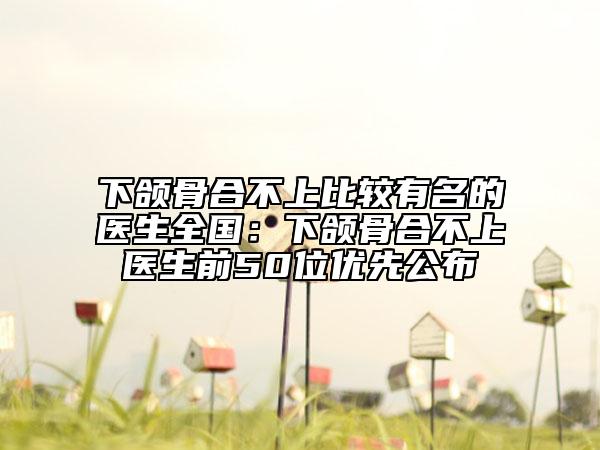 下頜骨合不上比較有名的醫(yī)生全國(guó)：下頜骨合不上醫(yī)生前50位優(yōu)先公布