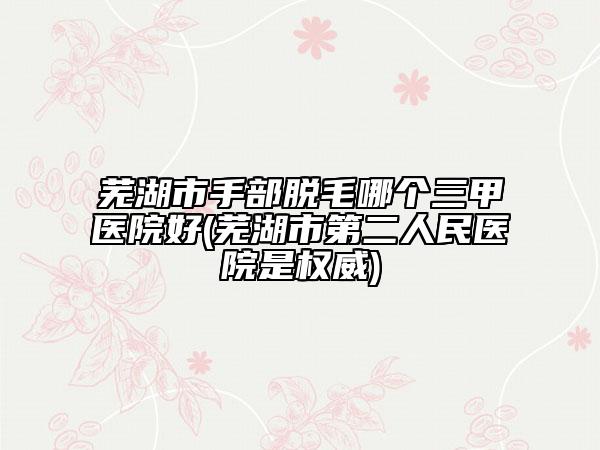 蕪湖市手部脫毛哪個三甲醫(yī)院好(蕪湖市第二人民醫(yī)院是權威)