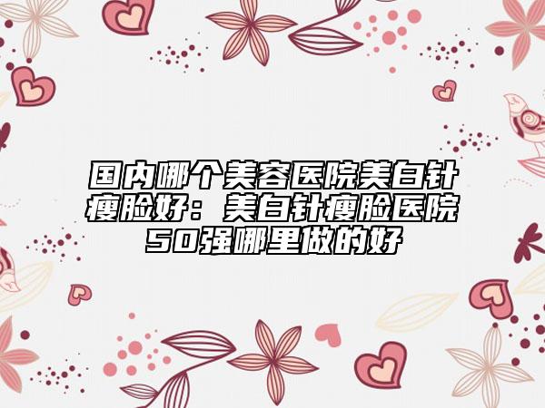 國內(nèi)哪個美容醫(yī)院美白針瘦臉好：美白針瘦臉醫(yī)院50強哪里做的好