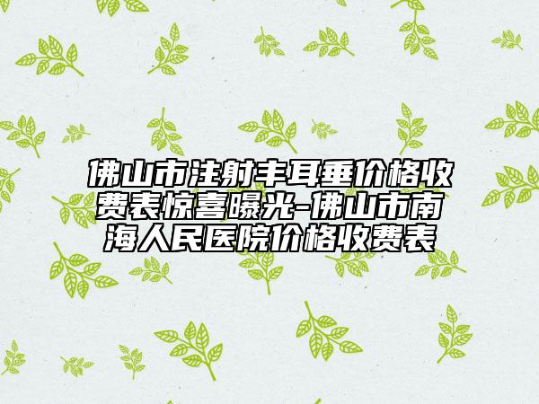 佛山市注射豐耳垂價(jià)格收費(fèi)表驚喜曝光-佛山市南海人民醫(yī)院價(jià)格收費(fèi)表