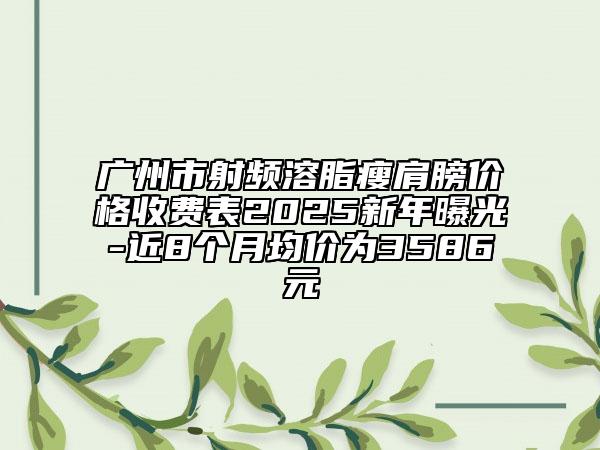 廣州市射頻溶脂瘦肩膀價格收費表2025新年曝光-近8個月均價為3586元