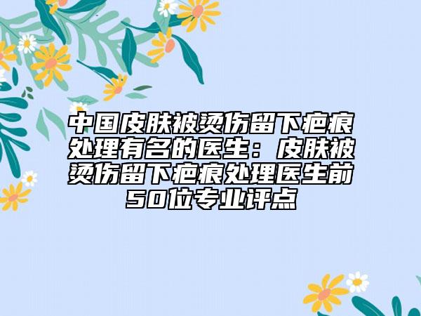 中國皮膚被燙傷留下疤痕處理有名的醫(yī)生：皮膚被燙傷留下疤痕處理醫(yī)生前50位專業(yè)評點