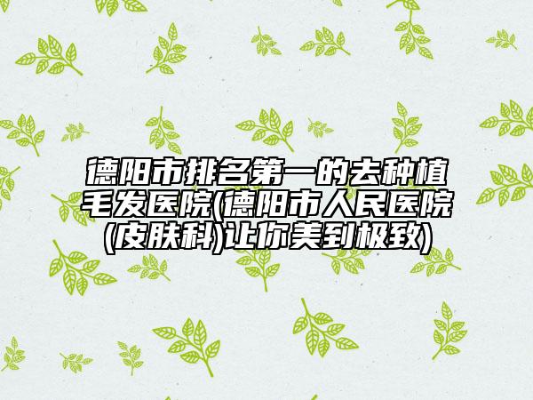 德陽市排名第一的去種植毛發(fā)醫(yī)院(德陽市人民醫(yī)院(皮膚科)讓你美到極致)