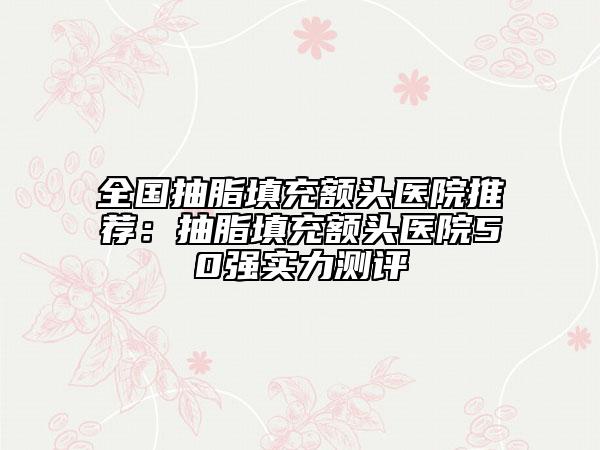 全國抽脂填充額頭醫(yī)院推薦：抽脂填充額頭醫(yī)院50強(qiáng)實力測評