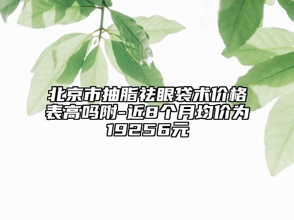 北京市抽脂祛眼袋術價格表高嗎附-近8個月均價為19256元