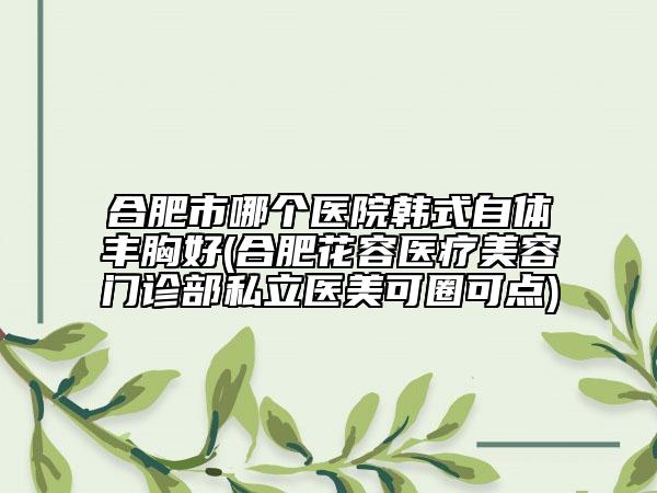合肥市哪個醫(yī)院韓式自體豐胸好(合肥花容醫(yī)療美容門診部私立醫(yī)美可圈可點)