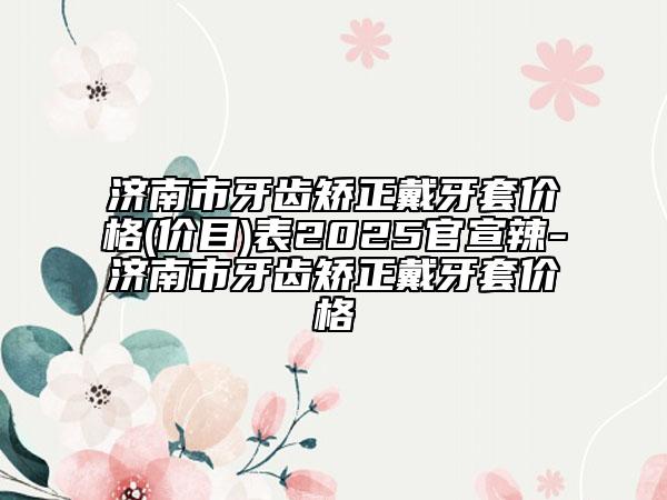 濟(jì)南市牙齒矯正戴牙套價(jià)格(價(jià)目)表2025官宣辣-濟(jì)南市牙齒矯正戴牙套價(jià)格