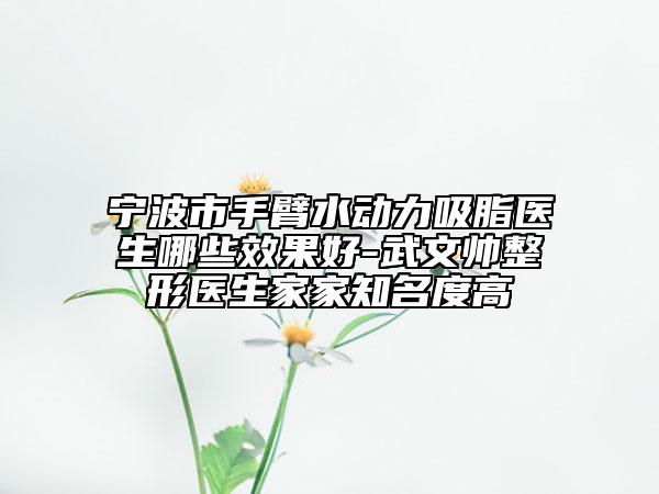 寧波市手臂水動力吸脂醫(yī)生哪些效果好-武文帥整形醫(yī)生家家知名度高