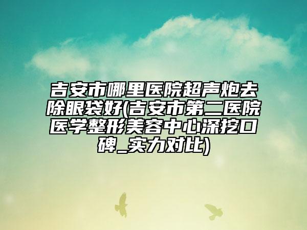 吉安市哪里醫(yī)院超聲炮去除眼袋好(吉安市第二醫(yī)院醫(yī)學(xué)整形美容中心深挖口碑_實(shí)力對比)